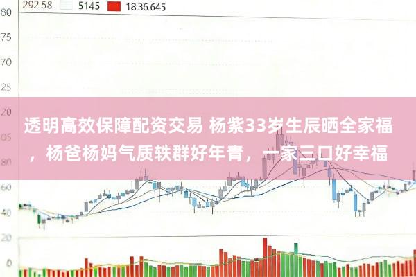 透明高效保障配资交易 杨紫33岁生辰晒全家福，杨爸杨妈气质轶群好年青，一家三口好幸福