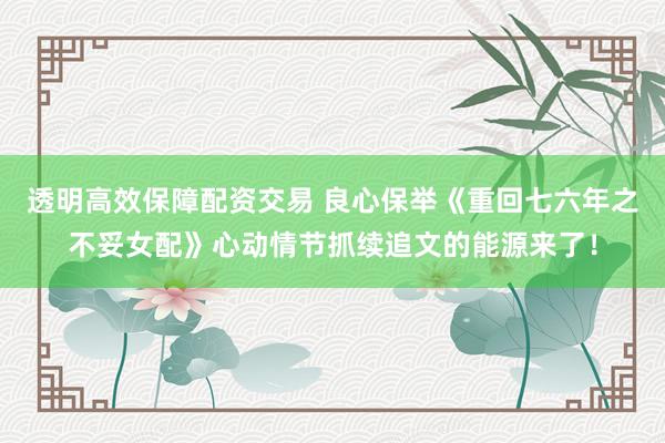 透明高效保障配资交易 良心保举《重回七六年之不妥女配》心动情节抓续追文的能源来了！