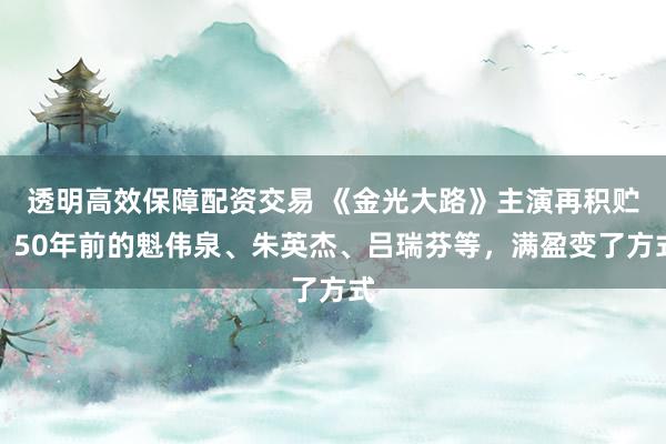 透明高效保障配资交易 《金光大路》主演再积贮，50年前的魁伟泉、朱英杰、吕瑞芬等，满盈变了方式