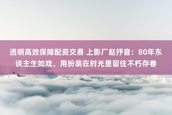 透明高效保障配资交易 上影厂赵抒音：80年东谈主生如戏，用扮装在时光里留住不朽存眷