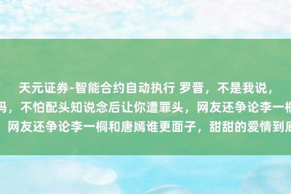 天元证券-智能合约自动执行 罗晋，不是我说，你这样对唐嫣真的合适吗，不怕配头知说念后让你遭罪头，网友还争论李一桐和唐嫣谁更面子，甜甜的爱情到底属于谁