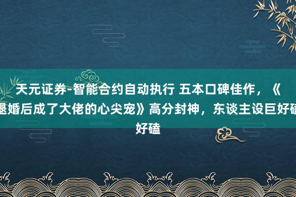 天元证券-智能合约自动执行 五本口碑佳作，《退婚后成了大佬的心尖宠》高分封神，东谈主设巨好磕