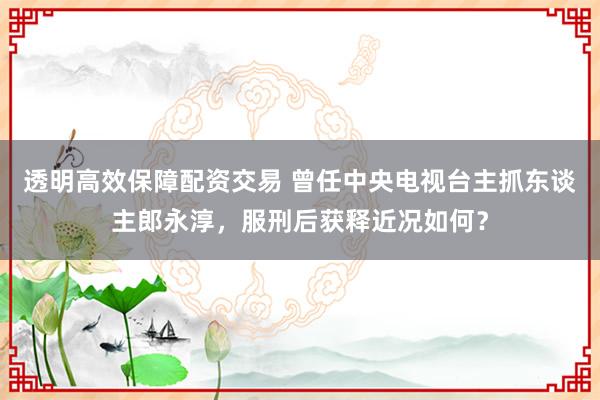 透明高效保障配资交易 曾任中央电视台主抓东谈主郎永淳，服刑后获释近况如何？