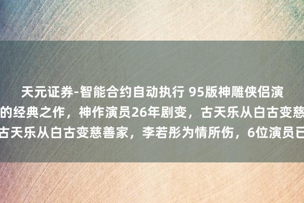 天元证券-智能合约自动执行 95版神雕侠侣演员今昔对比，无法复制的经典之作，神作演员26年剧变，古天乐从白古变慈善家，李若彤为情所伤，6位演员已退圈转行
