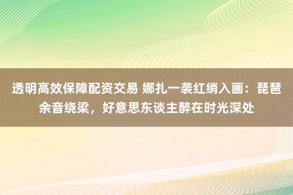 透明高效保障配资交易 娜扎一袭红绡入画：琵琶余音绕梁，好意思东谈主醉在时光深处