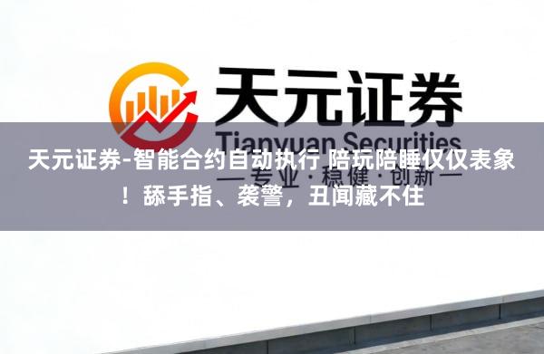 天元证券-智能合约自动执行 陪玩陪睡仅仅表象！舔手指、袭警，丑闻藏不住