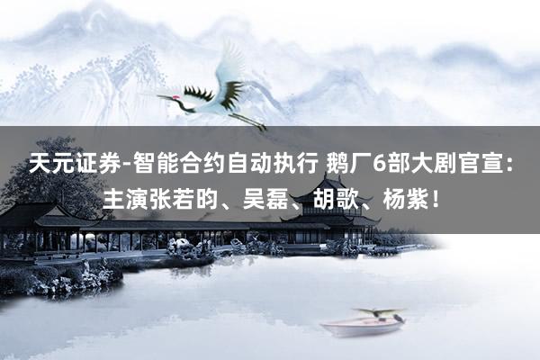 天元证券-智能合约自动执行 鹅厂6部大剧官宣：主演张若昀、吴磊、胡歌、杨紫！