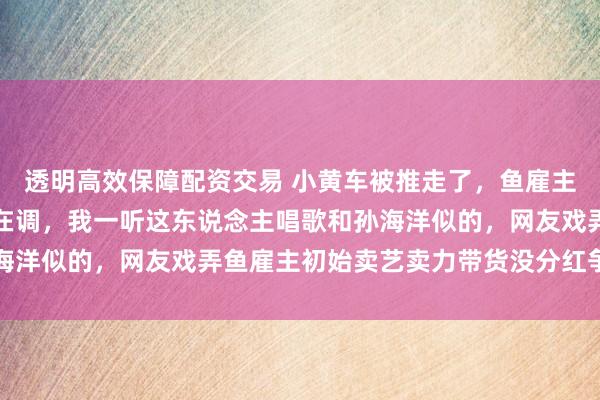 透明高效保障配资交易 小黄车被推走了,鱼雇主献歌一曲刚初始病笃不在调,我一听这东说念主唱歌和孙海洋似的,网友戏弄鱼雇主初始卖艺卖力带货没分红争论握住
