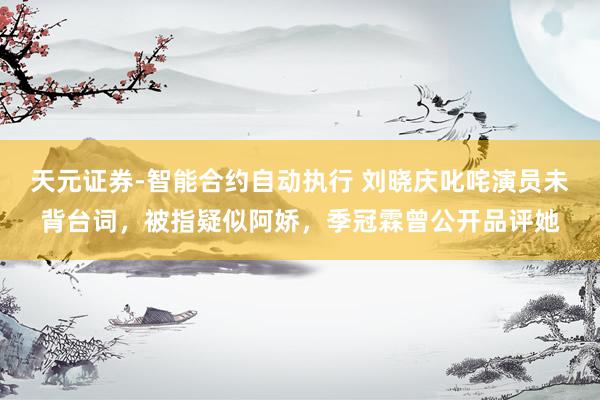 天元证券-智能合约自动执行 刘晓庆叱咤演员未背台词，被指疑似阿娇，季冠霖曾公开品评她