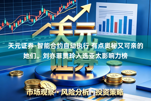 天元证券-智能合约自动执行 有点奥秘又可亲的她们。刘亦菲贾玲入选亚太影响力榜