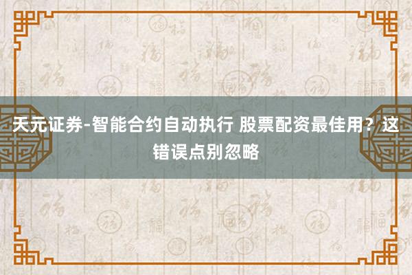 天元证券-智能合约自动执行 股票配资最佳用？这错误点别忽略