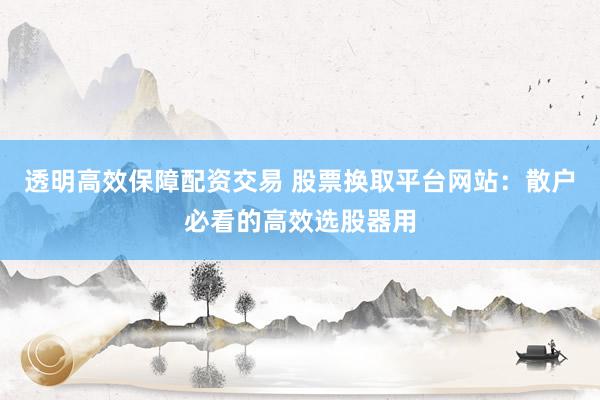透明高效保障配资交易 股票换取平台网站：散户必看的高效选股器用