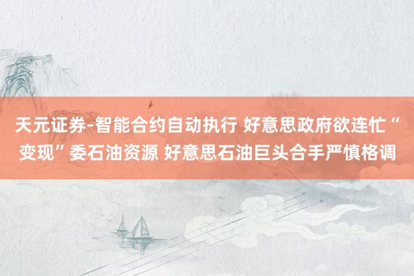 天元证券-智能合约自动执行 好意思政府欲连忙“变现”委石油资源 好意思石油巨头合手严慎格调