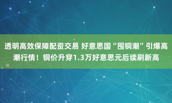 透明高效保障配资交易 好意思国“囤铜潮”引爆高潮行情！铜价升穿1.3万好意思元后续刷新高