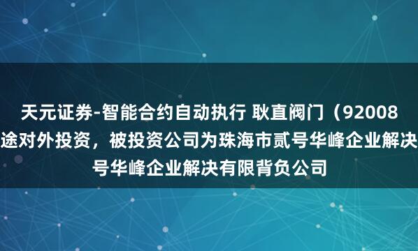 天元证券-智能合约自动执行 耿直阀门（920082.BJ）新增沿途对外投资，被投资公司为珠海市贰号华峰企业解决有限背负公司