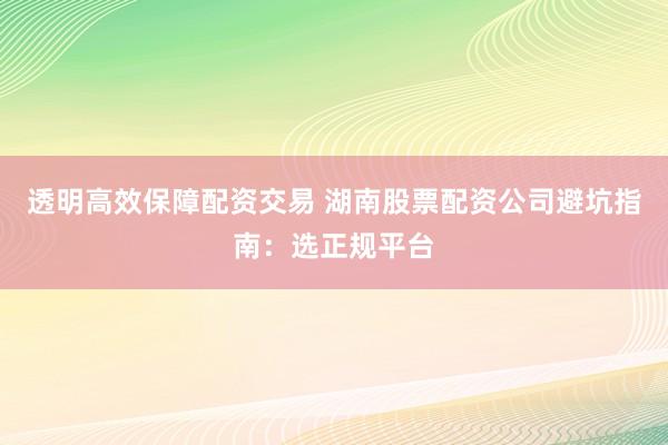 透明高效保障配资交易 湖南股票配资公司避坑指南：选正规平台