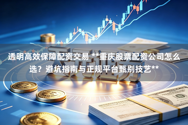 透明高效保障配资交易 **重庆股票配资公司怎么选?避坑指南与正规平台甄别技艺**