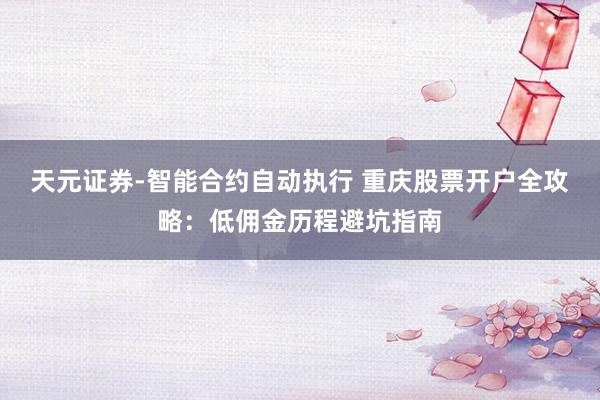 天元证券-智能合约自动执行 重庆股票开户全攻略：低佣金历程避坑指南
