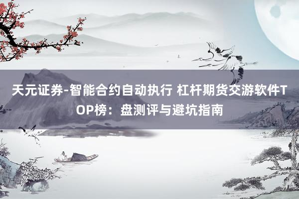 天元证券-智能合约自动执行 杠杆期货交游软件TOP榜：盘测评与避坑指南