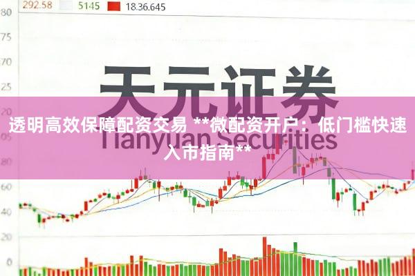 透明高效保障配资交易 **微配资开户：低门槛快速入市指南**