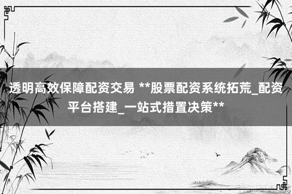 透明高效保障配资交易 **股票配资系统拓荒_配资平台搭建_一站式措置决策**