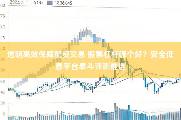 透明高效保障配资交易 股票杠杆哪个好？安全低息平台泰斗评测推选